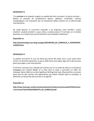 DEFINICION # 3
“Un currículo es la acepción singular en español del latín curriculum. En plural currícula …
Refiere al conjunto de competencias básicas, objetivos, contenidos, criterios
metodológicos y de evaluación que los estudiantes deben alcanzar en un determinado
nivel educativo.
De modo general, el curriculum responde a las preguntas ¿qué enseñar?, ¿cómo
enseñar?, ¿cuándo enseñar? y ¿qué, cómo y cuándo evaluar? El currículo, en el sentido
educativo, es el diseño que permite planificar las actividades académicas.”
Disponible en:
http://epistemologia.over-blog.es/pages/DEFINICION_DE_CURRICULO_Y_CONTENIDOS-
1432924.html
DEFINICION # 4
La palabra Curriculum Es una voz latina que deriva del verbo curro y que quiere decir
carrera. En términos operativos, lo que se debe hacer para lograr algo; por lo que hay que
pasar para llegar a una meta prevista.
El término currículum fue utilizado por primera vez en un título de texto en la literatura
pedagógica por Franklin Bobbit en su libro How to make a curriculum en 1924. Sin
embargo, Shane (1981) en su libro Significant Writings that have influenced the curriculum
opina que los diez escritos más significativos que habian influido sobre el concepto, la
definición y el desarrollo del currículo en el siglo XX
Disponible en:
http://www.huila.gov.co/documentos/educacion/huilaensena/Acompa%C3%B1amient
o-Curricular/Taller%202/CONCEPTO_DE_CURRICULO.pdf
 