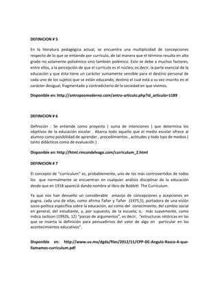 DEFINICION # 5
En la literatura pedagógica actual, se encuentra una multiplicidad de concepciones
respecto de lo que se entiende por currículo, de tal manera que el término resulta en alto
grado no solamente polisémico sino también polémico. Esto se debe a muchos factores,
entre ellos, a la percepción de que el currículo es el núcleo, es decir, la parte esencial de la
educación y que ésta tiene un carácter sumamente sensible para el destino personal de
cada uno de los sujetos que se están educando, destino el cual está a su vez inscrito en el
carácter desigual, fragmentado y contradictorio de la sociedad en que vivimos.
Disponible en: http://antroposmoderno.com/antro-articulo.php?id_articulo=1189
DEFINICION # 6
Definición : Se entiende como proyecto ( suma de intenciones ) que determina los
objetivos de la educación escolar . Abarca todo aquello que el medio escolar ofrece al
alumno como posibilidad de aprender , procedimientos , actitudes y todo tipo de medios (
tanto didácticos como de evaluación ) .
Disponible en: http://html.rincondelvago.com/curriculum_2.html
DEFINICION # 7
El concepto de “currículum” es, probablemente, uno de los más controvertidos de todos
los que normalmente se encuentran en cualquier análisis disciplinar de la educación
desde que en 1918 apareció dando nombre al libro de Bobbitt The Curriculum.
Ya que nos han devuelto un considerable amasijo de concepciones y acepciones en
pugna, cada una de ellas, como afirma Tañer y Tañer (1975,5), portadora de una visión
socio-política específica sobre la educación, así como del conocimiento, del cambio social
en general, del estudiante, y, por supuesto, de la escuela; o, más suavemente, como
indica Jackson (1992b, 12) “piezas de argumentos”, es decir, “estructuras retóricas en las
que se inserta la definición para persuadirnos del valor de algo en particular en los
acontecimientos educativos”.
Disponible en: http://www.uv.mx/dgda/files/2012/11/CPP-DC-Angulo-Rasco-A-que-
llamamos-curriculum.pdf
 