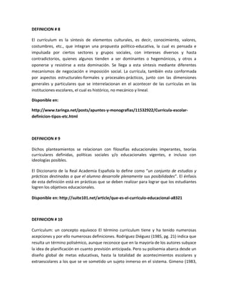 DEFINICION # 8
El currículum es la síntesis de elementos culturales, es decir, conocimiento, valores,
costumbres, etc., que integran una propuesta político-educativa, la cual es pensada e
impulsada por ciertos sectores y grupos sociales, con intereses diversos y hasta
contradictorios, quienes algunos tienden a ser dominantes o hegemónicos, y otros a
oponerse y resistirse a esta dominación. Se llega a esta síntesis mediante diferentes
mecanismos de negociación e imposición social. La currícula, también esta conformada
por aspectos estructurales-formales y procesales-prácticos, junto con las dimensiones
generales y particulares que se interrelacionan en el acontecer de las currículas en las
instituciones escolares, el cual es histórico, no mecánico y lineal.
Disponible en:
http://www.taringa.net/posts/apuntes-y-monografias/11532922/Curricula-escolar-
definicion-tipos-etc.html
DEFINICION # 9
Dichos planteamientos se relacionan con filosofías educacionales imperantes, teorías
curriculares definidas, políticas sociales y/o educacionales vigentes, e incluso con
ideologías posibles.
El Diccionario de la Real Academia Española lo define como “un conjunto de estudios y
prácticas destinadas a que el alumno desarrolle plenamente sus posibilidades”. El énfasis
de esta definición está en prácticas que se deben realizar para lograr que los estudiantes
logren los objetivos educacionales.
Disponible en: http://suite101.net/article/que-es-el-curriculo-educacional-a8321
DEFINICION # 10
Curriculum: un concepto equívoco El término curriculum tiene y ha tenido numerosas
acepciones y por ello numerosas definiciones. Rodríguez Diéguez (1985, pg. 21) indica que
resulta un término polisémico, aunque reconoce que en la mayoría de los autores subyace
la idea de planificación en cuanto previsión anticipada. Pero su polisemia abarca desde un
diseño global de metas educativas, hasta la totalidad de acontecimientos escolares y
extraescolares a los que se ve sometido un sujeto inmerso en el sistema. Gimeno (1983,
 