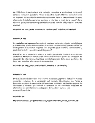 pg. 191) afirma la existencia de una confusión conceptual y terminológica en torno al
concepto curriculum, que abarca “desde la restrictiva alusión al término curriculum como
un programa estructurado de contenidos disciplinares, hasta su laxa consideración como
el conjunto de toda la experiencia que tiene el niño bajo la tutela de la escuela”. Pero
reconoce que a pesar de la ambigüedad conceptual del término, este posee una profunda
vitalidad.
Disponible en: http://www.buenastareas.com/ensayos/Curriculum/530147.html
DEFINICION # 11
Un currículo o curriculum es el conjunto de objetivos, contenidos, criterios metodológicos
y de evaluación que los alumnos deben alcanzar en un determinado nivel educativo. De
modo general, el curriculum responde a las preguntas ¿qué enseñar?, ¿cómo enseñar?,
¿cuándo enseñar? y ¿qué, cómo y cuándo evaluar?
El currículo, en el sentido educativo, es el diseño que permite planificar las actividades
académicas. Mediante la construcción curricular la institución plasma su concepción de
educación. De esta manera, el currículo permite la previsión de las cosas que hemos de
hacer para posibilitar la formación de los educandos.
Disponible en: http://www.currículo.es/%C2%BFque-es-un-curriculo/
DEFINICION # 12
En las aulas actuales de nuestro país, hallamos maestros cuya práctica traduce los diversos
momentos evolutivos de la concepción del currículo: identificación con Planes y
Programas, conjunto de experiencias de aprendizaje previstas o planificadas, conjunto de
actividades y procesos que orientan la formación de los educandos, búsqueda de
alternativas que permitan mayor participación de maestros y alumnos en la
construcción curricular.
Disponible en:
http://www.minedu.gob.pe/normatividad/reglamentos/xtras/marco_curricular.pdf
 