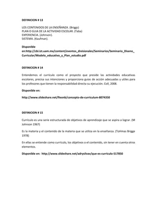 DEFINICION # 13
LOS CONTENIDOS DE LA ENSEÑANZA. (Briggs)
PLAN O GUIA DE LA ACTIVIDAD ESCOLAR. (Taba)
EXPERIENCIA. (Johnson).
SISTEMA. (Kaufman).
Disponible
en:http://cbi.izt.uam.mx/content/eventos_divisionales/Seminarios/Seminario_Diseno_
Curricular/Modelo_educativo_y_Plan_estudio.pdf
DEFINICION # 14
Entendemos el currículo como el proyecto que preside las actividades educativas
escolares, precisa sus intenciones y proporciona guias de acción adecuadas y utiles para
los profesores que tienen la responsabilidad directa su ejecución. Coll, 2008.
Disponible en:
http://www.slideshare.net/fleonb/concepto-de-curriculum-8074350
DEFINICION # 15
Currículo es una serie estructurada de objetivos de aprendizaje que se aspira a lograr. (M
Johnson 1967)
Es la materia y el contenido de la materia que se utiliza en la enseñanza. (ToHmas Brigge
1978)
En ellas se entiende como currículo, los objetivos o el contenido, sin tener en cuenta otros
elementos.
Disponible en: http://www.slideshare.net/adrysilvav/que-es-curriculo-517850
 