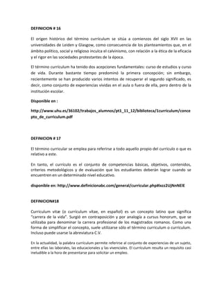 DEFINICION # 16
El origen histórico del término currículum se sitúa a comienzos del siglo XVII en las
universidades de Leiden y Glasgow, como consecuencia de los planteamientos que, en el
ámbito político, social y religioso inculca el calvinismo, con relación a la ética de la eficacia
y el rigor en las sociedades protestantes de la época.
El término currículum ha tenido dos acepciones fundamentales: curso de estudios y curso
de vida. Durante bastante tiempo predominó la primera concepción; sin embargo,
recientemente se han producido varios intentos de recuperar el segundo significado, es
decir, como conjunto de experiencias vividas en el aula o fuera de ella, pero dentro de la
institución escolar.
Disponible en :
http://www.uhu.es/36102/trabajos_alumnos/pt1_11_12/biblioteca/1curriculum/conce
pto_de_curriculum.pdf
DEFINICION # 17
El término curricular se emplea para referirse a todo aquello propio del currículo o que es
relativo a este.
En tanto, el currículo es el conjunto de competencias básicas, objetivos, contenidos,
criterios metodológicos y de evaluación que los estudiantes deberán lograr cuando se
encuentren en un determinado nivel educativo.
disponible en: http://www.definicionabc.com/general/curricular.php#ixzz2UjNnNElE
DEFINICION#18
Curriculum vitæ (o currículum vítae, en español) es un concepto latino que significa
“carrera de la vida”. Surgió en contraposición y por analogía a cursus honorum, que se
utilizaba para denominar la carrera profesional de los magistrados romanos. Como una
forma de simplificar el concepto, suele utilizarse sólo el término curriculum o currículum.
Incluso puede usarse la abreviatura C.V.
En la actualidad, la palabra currículum permite referirse al conjunto de experiencias de un sujeto,
entre ellas las laborales, las educacionales y las vivenciales. El currículum resulta un requisito casi
ineludible a la hora de presentarse para solicitar un empleo.
 