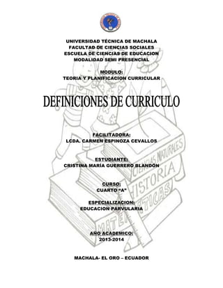 UNIVERSIDAD TÉCNICA DE MACHALA
FACULTAD DE CIENCIAS SOCIALES
ESCUELA DE CIENCIAS DE EDUCACION
MODALIDAD SEMI PRESENCIAL
MODULO:
TEORIA Y PLANIFICACION CURRICULAR
FACILITADORA:
LCDA. CARMEN ESPINOZA CEVALLOS
ESTUDIANTE:
CRISTINA MARÍA GUERRERO BLANDÓN
CURSO:
CUARTO “A”
ESPECIALIZACION:
EDUCACION PARVULARIA
AÑO ACADEMICO:
2013-2014
MACHALA- EL ORO – ECUADOR
 