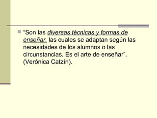  “Son las diversas técnicas y formas de
enseñar, las cuales se adaptan según las
necesidades de los alumnos o las
circunstancias. Es el arte de enseñar”.
(Verónica Catzín).
 