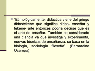  “Etimológicamente, didáctica viene del griego
didastékene que significa didas- enseñar y
tékene- arte entonces podría decirse que es
el arte de enseñar. También es considerado
una ciencia ya que investiga y experimenta,
nuevas técnicas de enseñanza. se basa en la
biología, sociología filosofía”. (Bernardino
Ocampo)
 