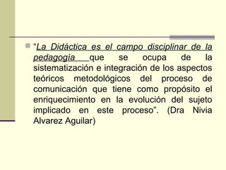  “La Didáctica es el campo disciplinar de la
pedagogía que se ocupa de la
sistematización e integración de los aspectos
teóricos metodológicos del proceso de
comunicación que tiene como propósito el
enriquecimiento en la evolución del sujeto
implicado en este proceso”. (Dra Nivia
Alvarez Aguilar)
 