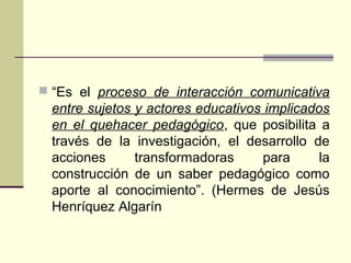  “Es el proceso de interacción comunicativa
entre sujetos y actores educativos implicados
en el quehacer pedagógico, que posibilita a
través de la investigación, el desarrollo de
acciones transformadoras para la
construcción de un saber pedagógico como
aporte al conocimiento”. (Hermes de Jesús
Henríquez Algarín
 