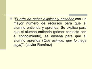  “El arte de saber explicar y enseñar con un
mayor número de recursos para que el
alumno entienda y aprenda. Se explica para
que el alumno entienda (primer contacto con
el conocimiento), se enseña para que el
alumno aprenda (Que asimile, que lo haga
suyo)”. (Javier Ramírez)
 