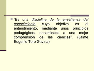  “Es una disciplina de la enseñanza del
conocimiento cuyo objetivo es el
entendimiento, mediante unos principios
pedagógicos, encaminada a una mejor
comprensión de las ciencias”. (Jaime
Eugenio Toro Gaviria)
 