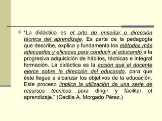  “La didáctica es el arte de enseñar o dirección
técnica del aprendizaje. Es parte de la pedagogía
que describe, explica y fundamenta los métodos más
adecuados y eficaces para conducir al educando a la
progresiva adquisición de hábitos, técnicas e integral
formación. La didáctica es la acción que el docente
ejerce sobre la dirección del educando, para que
éste llegue a alcanzar los objetivos de la educación.
Este proceso implica la utilización de una serie de
recursos técnicos para dirigir y facilitar el
aprendizaje.” (Cecilia A. Morgado Pérez.)
 