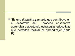  “Es una disciplina y un arte que contribuye en
el desarrollo del proceso enseñanza
aprendizaje aportando estrategias educativas
que permiten facilitar el aprendizaje”.(Karla
P)
 