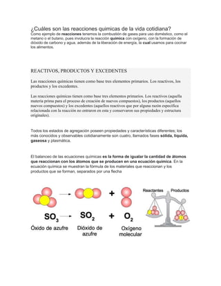 ¿Cuáles son las reacciones quimicas de la vida cotidiana?
Como ejemplo de reacciones tenemos la combustión de gases para uso doméstico, como el
metano o el butano, pues involucra la reacción química con oxígeno, con la formación de
dióxido de carbono y agua, además de la liberación de energía, la cual usamos para cocinar
los alimentos.
REACTIVOS, PRODUCTOS Y EXCEDENTES
Las reacciones químicas tienen como base tres elementos primarios. Los reactivos, los
productos y los excedentes.
Las reacciones químicas tienen como base tres elementos primarios. Los reactivos (aquella
materia prima para el proceso de creación de nuevos compuestos), los productos (aquellos
nuevos compuestos) y los excedentes (aquellos reactivos que por alguna razón específica
relacionada con la reacción no entraron en esta y conservaron sus propiedades y estructura
originales).
Todos los estados de agregación poseen propiedades y características diferentes; los
más conocidos y observables cotidianamente son cuatro, llamados fases sólida, líquida,
gaseosa y plasmática.
El balanceo de las ecuaciones químicas es la forma de igualar la cantidad de átomos
que reaccionan con los átomos que se producen en una ecuación química. En la
ecuación química se muestran la fórmula de los materiales que reaccionan y los
productos que se forman, separados por una flecha
 