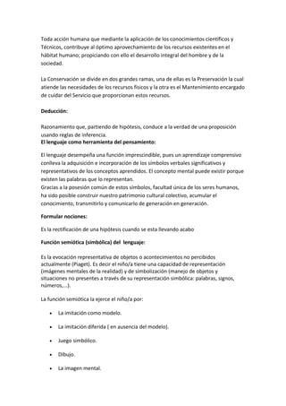 Toda acción humana que mediante la aplicación de los conocimientos científicos y
Técnicos, contribuye al óptimo aprovechamiento de los recursos existentes en el
hábitat humano; propiciando con ello el desarrollo integral del hombre y de la
sociedad.

La Conservación se divide en dos grandes ramas, una de ellas es la Preservación la cual
atiende las necesidades de los recursos físicos y la otra es el Mantenimiento encargado
de cuidar del Servicio que proporcionan estos recursos.

Deducción:

Razonamiento que, partiendo de hipótesis, conduce a la verdad de una proposición
usando reglas de inferencia.
El lenguaje como herramienta del pensamiento:

El lenguaje desempeña una función imprescindible, pues un aprendizaje comprensivo
conlleva la adquisición e incorporación de los símbolos verbales significativos y
representativos de los conceptos aprendidos. El concepto mental puede existir porque
existen las palabras que lo representan.
Gracias a la posesión común de estos símbolos, facultad única de los seres humanos,
ha sido posible construir nuestro patrimonio cultural colectivo, acumular el
conocimiento, transmitirlo y comunicarlo de generación en generación.

Formular nociones:

Es la rectificación de una hipótesis cuando se esta llevando acabo

Función semiótica (simbólica) del lenguaje:

Es la evocación representativa de objetos o acontecimientos no percibidos
actualmente (Piaget). Es decir el niño/a tiene una capacidad de representación
(imágenes mentales de la realidad) y de simbolización (manejo de objetos y
situaciones no presentes a través de su representación simbólica: palabras, signos,
números,...).

La función semiótica la ejerce el niño/a por:

   •   La imitación como modelo.

   •   La imitación diferida ( en ausencia del modelo).

   •   Juego simbólico.

   •   Dibujo.

   •   La imagen mental.
 