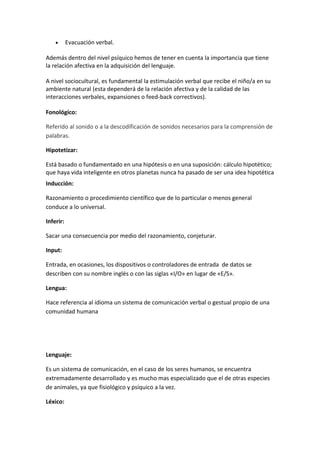 •      Evacuación verbal.

Además dentro del nivel psíquico hemos de tener en cuenta la importancia que tiene
la relación afectiva en la adquisición del lenguaje.

A nivel sociocultural, es fundamental la estimulación verbal que recibe el niño/a en su
ambiente natural (esta dependerá de la relación afectiva y de la calidad de las
interacciones verbales, expansiones o feed-back correctivos).

Fonológico:

Referido al sonido o a la descodificación de sonidos necesarios para la comprensión de
palabras.

Hipotetizar:

Está basado o fundamentado en una hipótesis o en una suposición: cálculo hipotético;
que haya vida inteligente en otros planetas nunca ha pasado de ser una idea hipotética
Inducción:

Razonamiento o procedimiento científico que de lo particular o menos general
conduce a lo universal.

Inferir:

Sacar una consecuencia por medio del razonamiento, conjeturar.

Input:

Entrada, en ocasiones, los dispositivos o controladores de entrada de datos se
describen con su nombre inglés o con las siglas «I/O» en lugar de «E/S».

Lengua:

Hace referencia al idioma un sistema de comunicación verbal o gestual propio de una
comunidad humana




Lenguaje:

Es un sistema de comunicación, en el caso de los seres humanos, se encuentra
extremadamente desarrollado y es mucho mas especializado que el de otras especies
de animales, ya que fisiológico y psíquico a la vez.

Léxico:
 