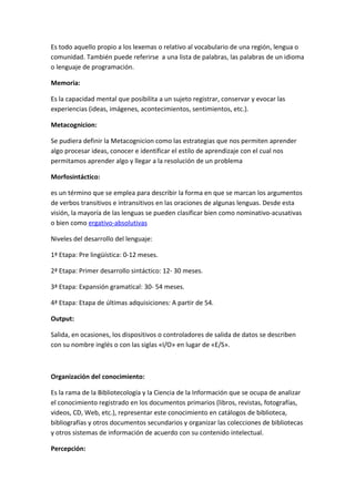Es todo aquello propio a los lexemas o relativo al vocabulario de una región, lengua o
comunidad. También puede referirse a una lista de palabras, las palabras de un idioma
o lenguaje de programación.

Memoria:

Es la capacidad mental que posibilita a un sujeto registrar, conservar y evocar las
experiencias (ideas, imágenes, acontecimientos, sentimientos, etc.).

Metacognicion:

Se pudiera definir la Metacognicion como las estrategias que nos permiten aprender
algo procesar ideas, conocer e identificar el estilo de aprendizaje con el cual nos
permitamos aprender algo y llegar a la resolución de un problema

Morfosintáctico:

es un término que se emplea para describir la forma en que se marcan los argumentos
de verbos transitivos e intransitivos en las oraciones de algunas lenguas. Desde esta
visión, la mayoría de las lenguas se pueden clasificar bien como nominativo-acusativas
o bien como ergativo-absolutivas

Niveles del desarrollo del lenguaje:

1ª Etapa: Pre lingüística: 0-12 meses.

2ª Etapa: Primer desarrollo sintáctico: 12- 30 meses.

3ª Etapa: Expansión gramatical: 30- 54 meses.

4ª Etapa: Etapa de últimas adquisiciones: A partir de 54.

Output:

Salida, en ocasiones, los dispositivos o controladores de salida de datos se describen
con su nombre inglés o con las siglas «I/O» en lugar de «E/S».



Organización del conocimiento:

Es la rama de la Bibliotecología y la Ciencia de la Información que se ocupa de analizar
el conocimiento registrado en los documentos primarios (libros, revistas, fotografías,
videos, CD, Web, etc.), representar este conocimiento en catálogos de biblioteca,
bibliografías y otros documentos secundarios y organizar las colecciones de bibliotecas
y otros sistemas de información de acuerdo con su contenido intelectual.

Percepción:
 
