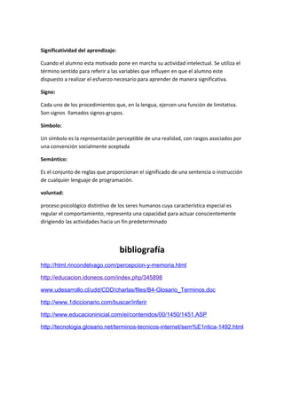 Significatividad del aprendizaje:

Cuando el alumno esta motivado pone en marcha su actividad intelectual. Se utiliza el
término sentido para referir a las variables que influyen en que el alumno este
dispuesto a realizar el esfuerzo necesario para aprender de manera significativa.

Signo:

Cada uno de los procedimientos que, en la lengua, ejercen una función de limitativa.
Son signos llamados signos-grupos.

Símbolo:

Un símbolo es la representación perceptible de una realidad, con rasgos asociados por
una convención socialmente aceptada

Semántico:

Es el conjunto de reglas que proporcionan el significado de una sentencia o instrucción
de cualquier lenguaje de programación.

voluntad:

proceso psicológico distintivo de los seres humanos cuya característica especial es
regular el comportamiento, representa una capacidad para actuar conscientemente
dirigiendo las actividades hacia un fin predeterminado




                                    bibliografía
http://html.rincondelvago.com/percepcion-y-memoria.html

http://educacion.idoneos.com/index.php/345898

www.udesarrollo.cl/udd/CDD/charlas/files/B4-Glosario_Terminos.doc

http://www.1diccionario.com/buscar/inferir

http://www.educacioninicial.com/ei/contenidos/00/1450/1451.ASP

http://tecnologia.glosario.net/terminos-tecnicos-internet/sem%E1ntica-1492.html
 