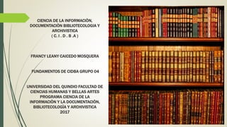 CIENCIA DE LA INFORMACIÒN,
DOCUMENTACIÒN BIBLIOTECOLOGIA Y
ARCHIVISTICA
( C. I . D . B .A )
FRANCY LEANY CAICEDO MOSQUERA
FUNDAMENTOS DE CIDBA GRUPO 04
UNIVERSIDAD DEL QUINDIO FACULTAD DE
CIENCIAS HUMANAS Y BELLAS ARTES
PROGRAMA CIENCIA DE LA
INFORMACIÒN Y LA DOCUMENTACIÒN,
BIBLIOTECOLOGÌA Y ARCHIVISTICA
2017
 