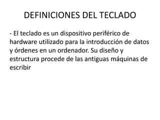 DEFINICIONES DEL TECLADO
- El teclado es un dispositivo periférico de
hardware utilizado para la introducción de datos
y órdenes en un ordenador. Su diseño y
estructura procede de las antiguas máquinas de
escribir