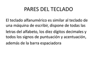 PARES DEL TECLADO
El teclado alfanumérico es similar al teclado de
una máquina de escribir, dispone de todas las
letras del alfabeto, los diez dígitos decimales y
todos los signos de puntuación y acentuación,
además de la barra espaciadora