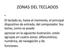 ZONAS DEL TECLADOS
•
El teclado es, hasta el momento, el principal
dispositivo de entrada, del computador. Sus
teclas, como se puede
apreciar en la siguiente ilustración, están
agrupas en cuatro zonas: alfanumérica,
numérica, de navegación y de
funciones.