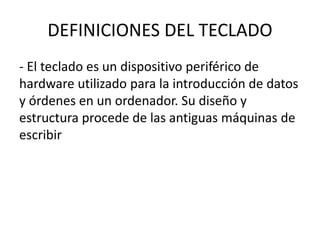 DEFINICIONES DEL TECLADO
- El teclado es un dispositivo periférico de
hardware utilizado para la introducción de datos
y órdenes en un ordenador. Su diseño y
estructura procede de las antiguas máquinas de
escribir
 