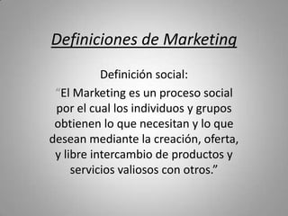 Definiciones de Marketing
Definición social:
“El Marketing es un proceso social
por el cual los individuos y grupos
obtienen lo que necesitan y lo que
desean mediante la creación, oferta,
y libre intercambio de productos y
servicios valiosos con otros.”

 