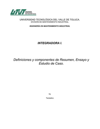 UNIVERSIDAD TECNOLÓGICA DEL VALLE DE TOLUCA.
           DIVISIÓN DE MANTENIMIENTO INDUSTRIAL

          INGENIERÍA EN MANTENIMIENTO INDUSTRIAL




                 INTEGRADORA I.




Definiciones y componentes de Resumen, Ensayo y
                 Estudio de Caso.




                            by

                         Teckelino
 