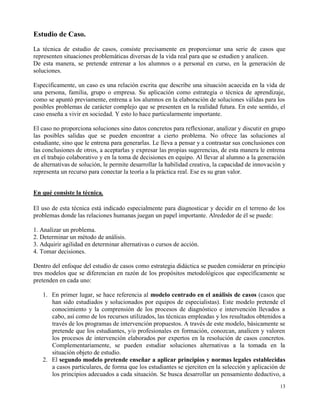 Estudio de Caso.
La técnica de estudio de casos, consiste precisamente en proporcionar una serie de casos que
representen situaciones problemáticas diversas de la vida real para que se estudien y analicen.
De esta manera, se pretende entrenar a los alumnos o a personal en curso, en la generación de
soluciones.

Específicamente, un caso es una relación escrita que describe una situación acaecida en la vida de
una persona, familia, grupo o empresa. Su aplicación como estrategia o técnica de aprendizaje,
como se apuntó previamente, entrena a los alumnos en la elaboración de soluciones válidas para los
posibles problemas de carácter complejo que se presenten en la realidad futura. En este sentido, el
caso enseña a vivir en sociedad. Y esto lo hace particularmente importante.

El caso no proporciona soluciones sino datos concretos para reflexionar, analizar y discutir en grupo
las posibles salidas que se pueden encontrar a cierto problema. No ofrece las soluciones al
estudiante, sino que le entrena para generarlas. Le lleva a pensar y a contrastar sus conclusiones con
las conclusiones de otros, a aceptarlas y expresar las propias sugerencias, de esta manera le entrena
en el trabajo colaborativo y en la toma de decisiones en equipo. Al llevar al alumno a la generación
de alternativas de solución, le permite desarrollar la habilidad creativa, la capacidad de innovación y
representa un recurso para conectar la teoría a la práctica real. Ese es su gran valor.


En qué consiste la técnica.

El uso de esta técnica está indicado especialmente para diagnosticar y decidir en el terreno de los
problemas donde las relaciones humanas juegan un papel importante. Alrededor de él se puede:

1. Analizar un problema.
2. Determinar un método de análisis.
3. Adquirir agilidad en determinar alternativas o cursos de acción.
4. Tomar decisiones.

Dentro del enfoque del estudio de casos como estrategia didáctica se pueden considerar en principio
tres modelos que se diferencian en razón de los propósitos metodológicos que específicamente se
pretenden en cada uno:

   1. En primer lugar, se hace referencia al modelo centrado en el análisis de casos (casos que
      han sido estudiados y solucionados por equipos de especialistas). Este modelo pretende el
      conocimiento y la comprensión de los procesos de diagnóstico e intervención llevados a
      cabo, así como de los recursos utilizados, las técnicas empleadas y los resultados obtenidos a
      través de los programas de intervención propuestos. A través de este modelo, básicamente se
      pretende que los estudiantes, y/o profesionales en formación, conozcan, analicen y valoren
      los procesos de intervención elaborados por expertos en la resolución de casos concretos.
      Complementariamente, se pueden estudiar soluciones alternativas a la tomada en la
      situación objeto de estudio.
   2. El segundo modelo pretende enseñar a aplicar principios y normas legales establecidas
      a casos particulares, de forma que los estudiantes se ejerciten en la selección y aplicación de
      los principios adecuados a cada situación. Se busca desarrollar un pensamiento deductivo, a
                                                                                                    13
 