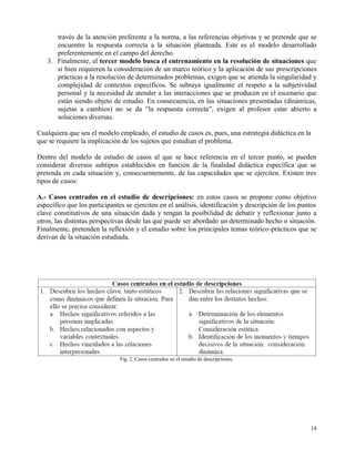 través de la atención preferente a la norma, a las referencias objetivas y se pretende que se
      encuentre la respuesta correcta a la situación planteada. Este es el modelo desarrollado
      preferentemente en el campo del derecho.
   3. Finalmente, el tercer modelo busca el entrenamiento en la resolución de situaciones que
      si bien requieren la consideración de un marco teórico y la aplicación de sus prescripciones
      prácticas a la resolución de determinados problemas, exigen que se atienda la singularidad y
      complejidad de contextos específicos. Se subraya igualmente el respeto a la subjetividad
      personal y la necesidad de atender a las interacciones que se producen en el escenario que
      están siendo objeto de estudio. En consecuencia, en las situaciones presentadas (dinámicas,
      sujetas a cambios) no se da “la respuesta correcta”, exigen al profesor estar abierto a
      soluciones diversas.

Cualquiera que sea el modelo empleado, el estudio de casos es, pues, una estrategia didáctica en la
que se requiere la implicación de los sujetos que estudian el problema.

Dentro del modelo de estudio de casos al que se hace referencia en el tercer punto, se pueden
considerar diversos subtipos establecidos en función de la finalidad didáctica específica que se
pretenda en cada situación y, consecuentemente, de las capacidades que se ejerciten. Existen tres
tipos de casos:

A.- Casos centrados en el estudio de descripciones: en estos casos se propone como objetivo
específico que los participantes se ejerciten en el análisis, identificación y descripción de los puntos
clave constitutivos de una situación dada y tengan la posibilidad de debatir y reflexionar junto a
otros, las distintas perspectivas desde las que puede ser abordado un determinado hecho o situación.
Finalmente, pretenden la reflexión y el estudio sobre los principales temas teórico-prácticos que se
derivan de la situación estudiada.




                              Fig. 2. Casos centrados en el estudio de descripciones.




                                                                                                     14
 