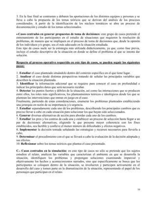 3. En la fase final se contrastan y debaten las aportaciones de los distintos equipos y personas y se
lleva a cabo la propuesta de los temas teóricos que se derivan del análisis de los procesos
considerados. A partir de la identificación de los núcleos temáticos se abre un proceso de
documentación y estudio de los temas seleccionados.

Casos centrados en generar propuestas de toma de decisiones: este grupo de casos pretende el
entrenamiento de los participantes en el estudio de situaciones que requieren la resolución de
problemas, de manera que se impliquen en el proceso de toma de decisiones que, desde la opinión
de los individuos y/o grupo, sea el más adecuado en la situación estudiada.
Este tipo de casos suele ser la estrategia más utilizada didácticamente, ya que, como fase previa,
incluye el estudio descriptivo de la situación en donde se define el problema al que se intenta dar
solución.

Respecto al proceso operativo requerido en este tipo de casos, se pueden seguir los siguientes
pasos:

1. Estudiar el caso planteado situándolo dentro del contexto específico en el que tiene lugar.
2. Analizar el caso desde distintas perspectivas tratando de señalar las principales variables que
describen la situación planteada.
3. Identificar la información adicional que se requiere para conocer el caso en profundidad e
indicar los principales datos que será necesario recabar.
4. Detectar los puntos fuertes y débiles de la situación, así como las interacciones que se producen
entre ellos, los roles más significativos, los planteamientos teóricos e ideológicos desde los que se
plantean las intervenciones que entran en juego en el caso.
Finalmente, partiendo de estas consideraciones, enumerar los problemas planteados estableciendo
una jerarquía en razón de su importancia y/o urgencia.
5. Estudiar separadamente cada uno de los problemas, describiendo los principales cambios que es
preciso llevar a cabo en cada situación para solucionar los que hayan sido seleccionados.
6. Generar diversas alternativas de acción para abordar cada uno de los cambios.
7. Estudiar los pros y los contras de cada una y establecer un proceso de selección hasta llegar a un
par de decisiones alternativas, eligiendo la que presente mayor coherencia con los fines
establecidos, sea factible y conlleve el menor número de dificultades y efectos negativos.
8. Implementar la decisión tomada señalando las estrategias y recursos necesarios para llevarla a
cabo.
9. Determinar el procedimiento con el que se llevará a cabo la evaluación de la decisión adoptada y
sus efectos.
10. Reflexionar sobre los temas teóricos que plantea el caso presentado.

C.- Casos centrados en la simulación: en este tipo de casos no sólo se pretende que los sujetos
estudien el relato, analicen las variables que caracterizan el ambiente en que se desarrolla la
situación, identifiquen los problemas y propongan soluciones examinando imparcial y
objetivamente los hechos y acontecimientos narrados, sino que específicamente se busca que los
participantes se coloquen dentro de la situación, se involucren y participen activamente en el
desarrollo del caso y tomen parte en la dramatización de la situación, representando el papel de los
personajes que participan en el relato.




                                                                                                  16
 