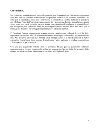 Conclusiones.
Los resúmenes han sido siempre parte indispensable para el conocimiento. Son, desde mi punto de
vista, una serie de elementos auxiliares que nos permiten simplificar las ideas (no eliminarlas) del
autor con la finalidad de hacer más comprensible el contenido de su obra, darle mayor claridad y
con ello hacer “más fácil” su interpretación, operación y aprendizaje. Por otro lado, el ensayo es una
forma breve, concisa de presentar nuestras ideas o conceptos sin utilizar el espacio, por decirlo así,
que se requiere para escribir un libro. Es una simplificación de nuestras ideas para hacer que el
mensaje que deseamos enviar llegue sin contratiempos a nuestro receptor.

El Estudio de Caso es un paso previo a poner nuestros conocimientos en la práctica real. Es decir,
representan un caso real pero sin la responsabilidad de sufrir alguna consecuencia por haberlo hecho
mal. Pero al ser un caso real nos permite saber entonces cómo es la realidad laboral en varios
escenarios. Es una buena forma también de analizarnos y saber realmente el nivel de conocimientos
y de competencia que poseemos.

Creo que este documento permite saber los elementos básicos que los documentos anteriores
requieren para su correcta comprensión, aplicación y operación. Son sin duda, herramientas útiles
para un buen desempeño en mi carrera y en mi futura actividad profesional.




                                                                                                   20
 
