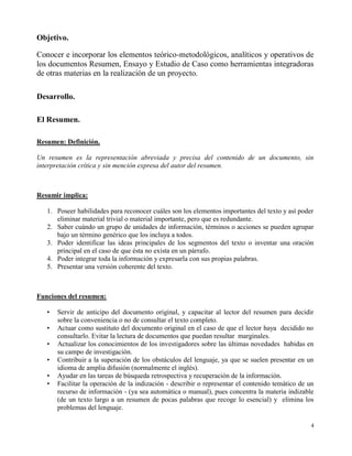 Objetivo.

Conocer e incorporar los elementos teórico-metodológicos, analíticos y operativos de
los documentos Resumen, Ensayo y Estudio de Caso como herramientas integradoras
de otras materias en la realización de un proyecto.

Desarrollo.

El Resumen.

Resumen: Definición.

Un resumen es la representación abreviada y precisa del contenido de un documento, sin
interpretación crítica y sin mención expresa del autor del resumen.



Resumir implica:

   1. Poseer habilidades para reconocer cuáles son los elementos importantes del texto y así poder
      eliminar material trivial o material importante, pero que es redundante.
   2. Saber cuándo un grupo de unidades de información, términos o acciones se pueden agrupar
      bajo un término genérico que los incluya a todos.
   3. Poder identificar las ideas principales de los segmentos del texto o inventar una oración
      principal en el caso de que ésta no exista en un párrafo.
   4. Poder integrar toda la información y expresarla con sus propias palabras.
   5. Presentar una versión coherente del texto.



Funciones del resumen:

   •   Servir de anticipo del documento original, y capacitar al lector del resumen para decidir
       sobre la conveniencia o no de consultar el texto completo.
   •   Actuar como sustituto del documento original en el caso de que el lector haya decidido no
       consultarlo. Evitar la lectura de documentos que puedan resultar marginales.
   •   Actualizar los conocimientos de los investigadores sobre las últimas novedades habidas en
       su campo de investigación.
   •   Contribuir a la superación de los obstáculos del lenguaje, ya que se suelen presentar en un
       idioma de amplia difusión (normalmente el inglés).
   •   Ayudar en las tareas de búsqueda retrospectiva y recuperación de la información.
   •   Facilitar la operación de la indización - describir o representar el contenido temático de un
       recurso de información - (ya sea automática o manual), pues concentra la materia indizable
       (de un texto largo a un resumen de pocas palabras que recoge lo esencial) y elimina los
       problemas del lenguaje.

                                                                                                   4
 