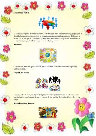 Según Max Weber

"Sistema o conjunto de relaciones que se establecen entre los individuos y grupos con la
finalidad de constituir cierto tipo de colectividad, estructurada en campos definidos de
actuación en los que se regulan los procesos de pertenencia, adaptación, participación,
comportamiento, autoridad, burocracia, conflicto y otros"
Anónimo:

Conjunto de personas que conviven y se relacionan dentro de un mismo espacio y
ámbito cultural.
Según Karl Marx:

La sociedad es heterogénea y se compone de clases que se mantienen a través de las
ideologías de aquellos que tienen el control de los medios de producción, es decir, las
élites
Según Fernando Savater:

 