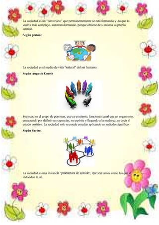 La sociedad es un "constructo" que permanentemente se está formando y -lo que lo
vuelve más complejo- autotransformando, porque obtiene de sí misma su propio
sentido.
Según platón:

La sociedad es el medio de vida "natural" del ser humano.
Según Auguste Comte

Sociedad es el grupo de personas, que en conjunto, funcionan igual que un organismo,
empezando por definir sus creencias, su espíritu y llegando a la madurez, es decir al
estado positivo. La sociedad solo se puede estudiar aplicando un método científico
Según Sartre.

La sociedad es una instancia "productora de sentido", que son tantos como los que el
individuo le dé.

 