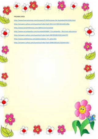 PAGINAS WEB
http://www.buenastareas.com/ensayos/5-Definiciones-De-Sociedad/4412936.html
http://answers.yahoo.com/question/index?qid=20111217201441AACmlNa
http://www.wordreference.com/definicion/sociedad
http://www.escuelapedia.com/sociedad/#3684 | Escuelapedia - Recursos educativos
http://answers.yahoo.com/question/index?qid=20070508155921AAij7Y7
http://www.webdianoia.com/platon/platon_fil_polis.htm
http://answers.yahoo.com/question/index?qid=20081005141102AAnUALF

 