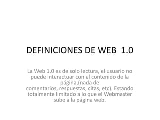 DEFINICIONES DE WEB  1.0 La Web 1.0 es de solo lectura, el usuario no puede interactuar con el contenido de la página,(nada de comentarios, respuestas, citas, etc). Estando totalmente limitado a lo que el Webmaster sube a la página web. 