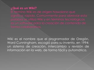 Wiki es el nombre que el programador de Oregón,
Ward Cunningham, escogió para su invento, en 1994:
un sistema de creación, intercambio y revisión de
información en la web, de forma fácil y automática.
 