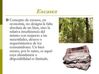 Escasez   Concepto de escasez, en economía, no designa la falta absoluta de un bien, sino la relativa insuficiencia del mismo con respecto a las necesidades, deseos o requerimientos de los consumidores. Un bien escaso, por lo tanto, es aquel cuya abundancia o disponibilidad es limitada.  