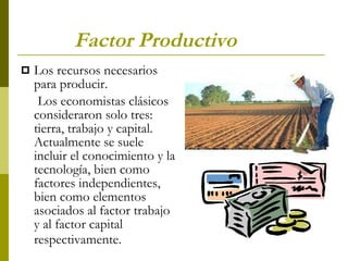 Factor Productivo   Los recursos necesarios para producir. Los economistas clásicos consideraron solo tres: tierra, trabajo y capital. Actualmente se suele incluir el conocimiento y la tecnología, bien como factores independientes, bien como elementos asociados al factor trabajo y al factor capital respectivamente.   