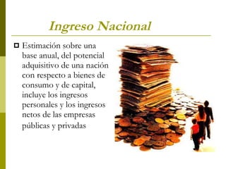 Ingreso Nacional Estimación sobre una base anual, del potencial adquisitivo de una nación con respecto a bienes de consumo y de capital, incluye los ingresos personales y los ingresos netos de las empresas públicas y privadas   