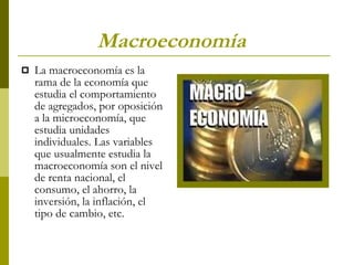 Macroeconomía La macroeconomía es la rama de la economía que estudia el comportamiento de agregados, por oposición a la microeconomía, que estudia unidades individuales. Las variables que usualmente estudia la macroeconomía son el nivel de renta nacional, el consumo, el ahorro, la inversión, la inflación, el tipo de cambio, etc. 