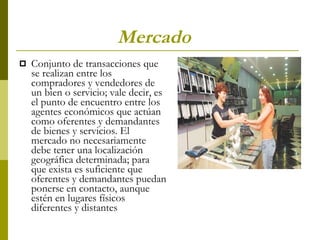 Mercado   Conjunto de transacciones que se realizan entre los compradores y vendedores de un bien o servicio; vale decir, es el punto de encuentro entre los agentes económicos que actúan como oferentes y demandantes de bienes y servicios. El mercado no necesariamente debe tener una localización geográfica determinada; para que exista es suficiente que oferentes y demandantes puedan ponerse en contacto, aunque estén en lugares físicos diferentes y distantes   
