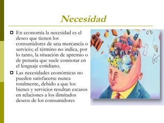 Necesidad   En economía la necesidad es el deseo que tienen los consumidores de una mercancía o servicio; el término no indica, por lo tanto, la situación de apremio o de penuria que suele connotar en el lenguaje cotidiano. Las necesidades económicas no pueden satisfacerse nunca totalmente, debido a que los bienes y servicios resultan escasos en relaciones a los ilimitados deseos de los consumidores 