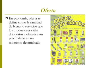Oferta En economía, oferta se define como la cantidad de bienes o servicios que los productores están dispuestos a ofrecer a un precio dado en un momento determinado   