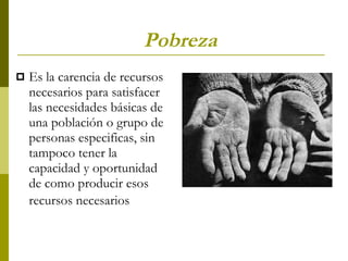 Pobreza   Es la carencia de recursos necesarios para satisfacer las necesidades básicas de una población o grupo de personas especificas, sin tampoco tener la capacidad y oportunidad de como producir esos recursos necesarios   