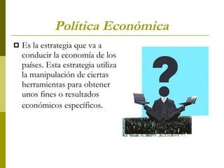 Política Económica   Es la estrategia que va a conducir la economía de los países. Esta estrategia utiliza la manipulación de ciertas herramientas para obtener unos fines o resultados económicos específicos.   