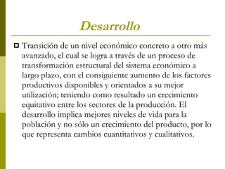 Desarrollo Transición de un nivel económico concreto a otro más avanzado, el cual se logra a través de un proceso de transformación estructural del sistema económico a largo plazo, con el consiguiente aumento de los factores productivos disponibles y orientados a su mejor utilización; teniendo como resultado un crecimiento equitativo entre los sectores de la producción. El desarrollo implica mejores niveles de vida para la población y no sólo un crecimiento del producto, por lo que representa cambios cuantitativos y cualitativos.  