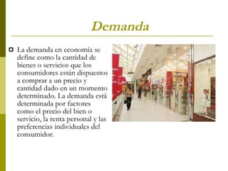 Demanda  La demanda en economía se define como la cantidad de bienes o servicios que los consumidores están dispuestos a comprar a un precio y cantidad dado en un momento determinado. La demanda está determinada por factores como el precio del bien o servicio, la renta personal y las preferencias individuales del consumidor. 