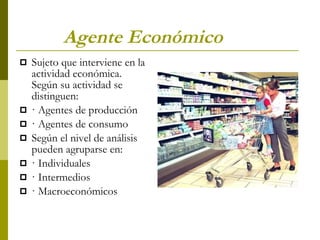 Agente Económico   Sujeto que interviene en la actividad económica. Según su actividad se distinguen: · Agentes de producción  · Agentes de consumo Según el nivel de análisis pueden agruparse en: · Individuales · Intermedios · Macroeconómicos 