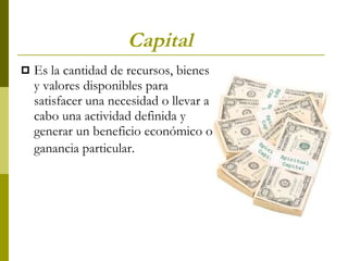 Capital   Es la cantidad de recursos, bienes y valores disponibles para satisfacer una necesidad o llevar a cabo una actividad definida y generar un beneficio económico o ganancia particular.   